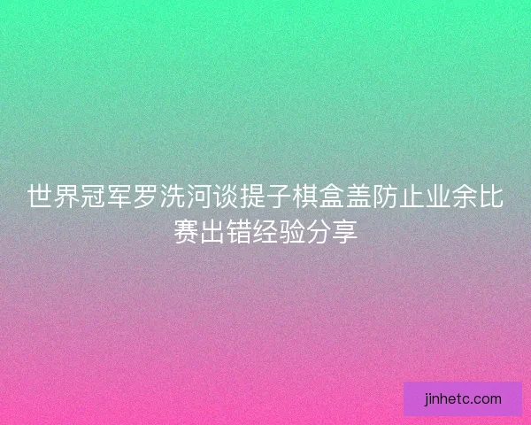 世界冠军罗洗河谈提子棋盒盖防止业余比赛出错经验分享