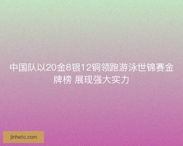 中国队以20金8银12铜领跑游泳世锦赛金牌榜 展现强大实力